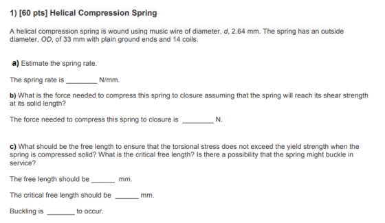 1) [60 pts] Helical Compression Spring A helical compression spring is wound using music wire of diameter, d, 2.64 mm. The sp