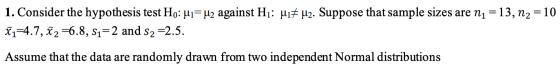 1. Consider the hypothesis test Ho:ui= u2 against Hi: 417 42. Suppose that sample sizes are n1 = 13, N2 = 10 X1=4.7, x2=6.8,