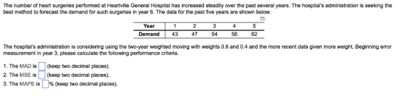 The number of heart surgeries performed at Heartville General Hospital has increased steadily over the past several years. The hospitals administration is seeking the best method to forecast the demand for such surgeries in year 6. The data for the past five years are shown below. Year 2 4 Demand 43 47 54 50 62 The hospitals administration is considering using the two-year weighted moving with weights 0.6 and 0.4 and the more recent data given more weight. Beginning error measurement in year 3, please calculate the following performance criteria. 1. The MAD is(keep two decimal places). 2. The MSE is(keep two decimal places) 3. The MAPE is | % (keep two decimal places).
