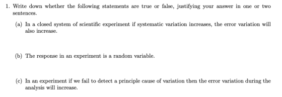 1. Write down whether the following statements are true or false, justifying your answer in one or two sentences (a) In a closed system of scientific experiment if systematic variation increases, the error variation wil also increase. (b) The response in an experiment is a random variable. (c) In an experiment if we fail to detect a principle cause of variation then the error variation during the analysis will increase.
