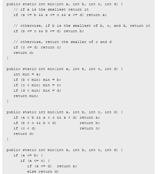 public static int min(int a, int b, int c, int d) t // it a o che smallest retuzn t if (a <= b && a <= c && a <= d) return a; // otherwise, if b is the smallest of b, c, and d, return it if (b <= && b <= d) return b; // otherwise, return the smaller of c and d if (c <- d) return c return d; public static int min(int a, int b, int c, int d) t int min = a; if (b < min) min = b; if (c < min) min = c; if (d < min) min = a; return min: public static int min(int a, int b, int c, int d) t if (a<b && a <c&& a d) return a; if (b<c&&b <d) if (c< d) return d; returnb: return public static int min(int a, int b, int c, int d) t if (a <=b) { if (a <= c) { if (a <= d) return a; else return d