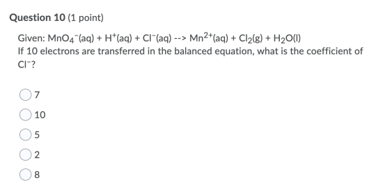 Question 10 (1 point) Given: MnO4 (aq) + H*(aq) + CI (aq) --> Mn2*(aq) + Cl2(g) + H2O(1) If 10 electrons are transferred in t