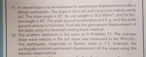 11. A natural slope is to be evaluated for permanent displacement under a design earthquake. The slope is 33 m tall and comprises mainly sandy soil. The slope angle is 38, Its unit weight is 18.2 kN/m3, and its fric- tion angle is 40°. The peak ground acceleration is 0.5 g, and the peak ground velocity is 0.5 m/sec. Evaluate the permanent displacement of the slope using the Newmark sliding block method. 12. The problem statement is the same as in Problem 11. The average shear wave velocity in the soil slope was measured to be 90 m/sec The earthquake magnitude in Richter scale is 7.5. Evaluate the earthquake-induced permanent displacement of the slope using the Makdisi-Seed method.