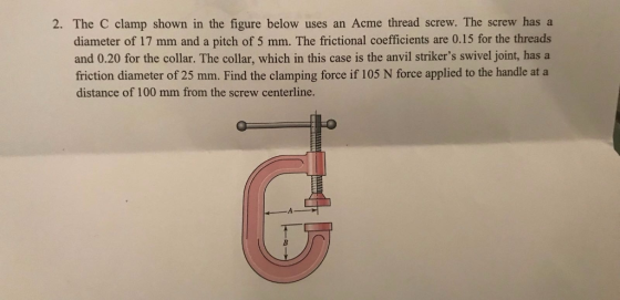 2. The C clamp shown in the figure below uses an Acme thread screw. The screw has a diameter of 17 mm and a pitch of 5 mm. The frictional coefficients are 0.15 for the threads and 0.20 for the collar. The collar, which in this case is the anvil strikers swivel joint, has a friction diameter of 25 mm. Find the clamping force if 105 N force applied to the handle at a distance of 100 mm from the screw centerline.