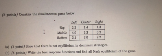 (6 points) Consider the simultaneous game below: Left Center Right Top 22 14 13 Mddle 4.0 330,2 Bottom 3 20 22 (a) (1 point) Show that there is not equilibrium in dominant strategies. (b) (5 points) Write the best response functions and find all Nash equilibrium of the game.