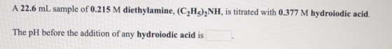 A 22.6 mL sample of 0.215 M diethylamine, (C2H3)2NH, is titrated with 0.377 M hydroiodic acid. The pH before the addition of