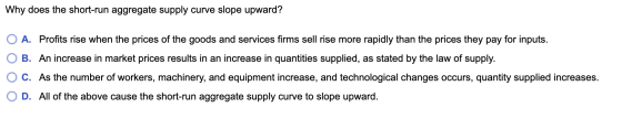 Why does the short-run aggregate supply curve slope upward? O A. Profits rise when the prices of the goods and services firms