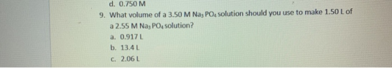d. 0.750 M 9. What volume of a 3.50 M Na PO, solution should you use to make 1.50 L of a 2.55 M Naz PO, solution? a. 0.917 L