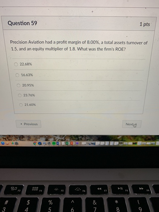 Question 59 1 pts Precision Aviation had a profit margin of 8.00%, a total assets turnover of 1.5, and an equity multiplier of 1.8. What was the firms ROE? 0 22.68% O 16.63% O 20.95% 23.76% O 21.60% Previous Nexta 名0 00 4 FS F7 F8 8