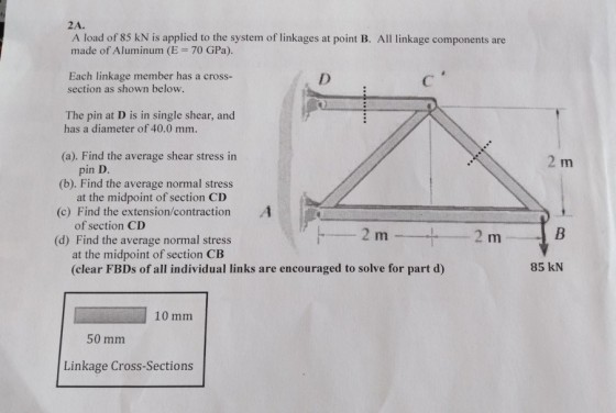 2A. A load of 85 kN is applied to the system of linkages at point B. All linkage components are made of Aluminum (E 70 GPa) Each linkage member has a cross- section as shown below. The pin at D is in single shear, and has a diameter of 40.0 mm. (a). Find the average shear stress in (b). Find the average normal stress (c) Find the extension/contraction (d) Find the average normal stress pin D at the midpoint of section CD of section CD at the midpoint of section CB (clear FBDs of all individual links are encouraged to solve for part d) 85 kN 10 mm 50 mm Linkage Cross-Sections