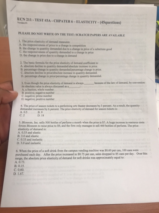 ECN 211-TEST #3A-CHPATER 6-ELASTICITY-(45questions) Verma #1 PLEASE DO NOT WRITE ON THE TEST: SCRATCH PAPERS ARE AVAILABLE 1. The price clasticity of demand measures: A. the responsiveness of price to a change in competition B. the change in quantity demanded due to a change in price of a substitute good C the responsiveness of quantity demanded to a change in price D, the change in price due to a change in demand 2. The basic formula for the price elasticity of demand coefficient is: A. absolute decline in quantity demanded/absolute increase in price B. percentage change in quantity demanded/percentage change in price. C. absolute decline in price/absolute increase in quantity demanded. D. percentage change in price/percentage change in quantity demanded J. Even though the price elasticity of demand is always because of the law of demand, by convention its absolute value is always discussed as L A. a fraction; whole number B. positive, negative number C. negative; prime number D, negative; positive number 4. The price of season tickets to a performing arts theater decreases by 3 percent. As a result, the quantity demanded increases by 6 percent. The price elasticity of demand for season tickets is: A. 0.5 B. 9 D. 18 C. 2 5. Blossom, Inc. sells 500 bottles of perfume a month when the price is $7. A huge increase in resource costs forces Blossom to raise price to S9, and the firm only manages to sell 460 bottles of perfume. The price elasticity of demand is: A. 0.33 and elastic B. 3.0 and elastic C. 0.33 and inelastic D. 3.0 and inelastic 6. When the price of a soft drink from the campus vending machine was S0.60 per can, 100 cans were purchased each day. After the price increased to S0.75 per can, sales dropped to 85 cans per day. range, the absolute price clasticity of demand for soft drinks was approximately equal to: A. 0.73. B. 0.15. C. 0.60. Over this D. 1.67