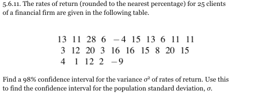 5.6.11. The rates of return (rounded to the nearest percentage) for 25 clients of a financial firm are given in the following table. 13 11 28 6 -4 15 13 6 11 11 3 12 20 3 16 16 15 8 20 15 4 1 12 2 -9 Find a 98% confidence interval for the variance σ2 of rates of return. Use this to find the confidence interval for the population standard deviation, σ.