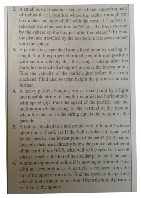 2. A small box of mass m is kept on a fixed, smooth sphere of radius R at a position where the radius through the box makes an angle of 30° with the vertical. The box is released from the position. (a) What is the force exerted by the sphere on the box just after the release? (b) Find the distance travelled by the box before it leaves contact with the sphere. 3. A particle is suspended from a fixed point by a string of length 5 m. It is projected from the equilibrium position with such a velocity that the string slackens after the particle has reached a height 8 m above the lowest point. Find the velocity of the particle just before the string slackens. Find also to what height the particle can rise further. 4. A heavy particle hanging from a fixed point by a light inextensible string of length is projected horizontally with speed vgl. Find the speed of the particle and the inclination of the string to the vertical at the instant when the tension in the string equals the weight of the particle. 5. A ball is attached to a horizontal cord of length I whose other end is fixed. (a) If the ball is released, what will be its speed at the lowest point of its path? (b) A peg is located a distance h directly below the point of attachment of the cord. If h 0.751, what will be the speed of the ball when it reaches the top of its circular path about the peg? A smooth sphere of radius R is moving in a straight line with an acceleration a. A particle is released from the top of the sphere from rest. Find the speed of the particle when it is at an angular position θ from the initial position relative to the sphere 6.