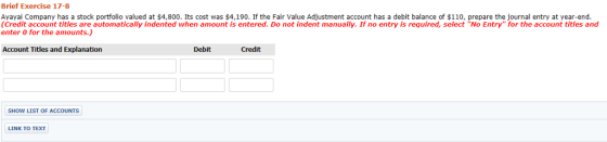 Brief Exercise 17-8 Ayayai Company has a stock portfolio valued at $4,800. Its cost was $4,190. If the Fair Value Adjustment account has a debit balance of $110, prepare the journal entry at year-end. (Credit account titles are automatically indented when amount is entered. Do not indent manually. If no entry is required, select No Entry for the account titles and enter 0 for the amounts.) Account Titles and Explanation Debit Credit SHOW LIST OF ACCOUNTS LINK TO TEXT