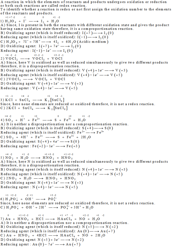 A reaction in which the elements of reactants and products undergoes oxidation or reduction or both such reactions are called redox reaction To identify whether a reaction is redox or not first assign the oxidation number to the elem ents ofthe reactants and products A) Since, I is present in both the reactants with different oxidation state and gives the product having sam e oxidation state therefore, itis acom proportionation reactioin B) Oxidizing agent (which is itself reduced): 1(+7)-? 12(0) Reducing agent (which is itself oxidized): I(-1)-I (0) 412 + 6H20 (Acidic medium) D) Oxidizing agent: 1 (+7)+ 7e--? 12(0) Reducing agent I(-1)-le>I2 (0) +5-2-1 +3-2 -1 A) Since, here V is oxidised as w ell as reduced simultaneously to give two differ ent products therefore, it is a disproportionation reaction B) Oxidizing agent (which is itself reduced): V (+4)+1e_> V (+3 Reducing agent (which is itself oxidized): V (+4)-le > V (+5 D) Oxidizing agent V (+4)+1e Reducing agent V (+4)-le_-> V (+3 V(+5) Since, here none elem ents are reduced or oxidized therefore, it is not a redox reaction A) It is neither a disproportionation nor a comproportionation reaction B) Oxidizing agent (which is itself reduced): S (+4)S (0 Reducing agent(which is itself oxidized): Fe2+_? Fe* D) Oxidizing agent: S(+4)+4eS (0) Reducing agent Fe (+2Fe (+3) A) Since, here N is oxidised as w ell as reduced simultaneously to give two differ ent products therefore, it is a disproportionation reaction B) Oxidizing agent (which is itself reduced): N (+4)+1 e > N (+3 Reducing agent (which is itself oxidized): N (+4)-le-? N (+5) D) Oxidizing agent: N (+4)-le-? N (+3) Reducing agent N(+4)-le--> N(+5) 6)H.PO- + OH-_? PO:- Since, here none elem ents are reduced or oxidized therefore, it is not a redox reaction C)H.PO- + OH. 2H+- PO4. 3H++?,0 A) It is neither a disproportionation nor a comproportionation reaction B) Oxidizing agent (which is itself reduced): N (+5)-? N (+2) Reducing agent (which is itself oxidized): Au (0)-? Au (+7) D) Oxidizing agent: N (+5)+3e + N (+2) Reducing agent : Au (0)-7e ? Au (+7)