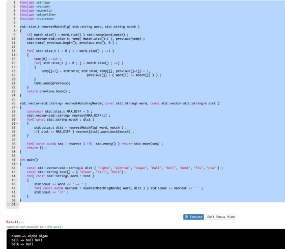 1 #include <string> #include <vector> 3 #include <numeric> 4 #include <algorithm» 5 #include <iostream» 7 std::size t nearestMatchAlg std::string word, std::string match) ifC match.size) < word.sizeO) std::swap(word,match); std: :vector<std: :size_t> temp match.sizeO+1), previous(temp) std::iota( previous.begin), previous.endO, 0 12 forC std::size t i-0; i < word.size); ++i ) 14 ▼ 15 16 17 18 19 20 21 temp[0] 1+1 ; for( std ::size-t j 0 ; j match . size() ; ++j ) - temp[j+1] std: :min std::minC temp[j], previous[j+1]) 1, previous[j] + ( word[i] != match [j] ) ) ; temp.swap(previous); return previous.back) 23 24 25 26 std: :vector<std::string> nearestMatchingWords( const std::string& word, const std::vector<std::string>& dict 27- 28 29 30 31 32 constexpr std::size_t MAX DIFF5 std: :vector<std::string> nearestDMAX DIFF+1]; forC const std::string match dict) std::size t distnearestMatchAlg word, match): ifC distMAX DIFF nearest[dist].push_back(match); 34 35 36 37 38 39 40 int main 41- 42 43 forC const auto& seqnearest) if Iseq.emptyO return return std: move(sea) const std::vector<std::string-& dictf alpha, alphine, algae, ball, bell, beat, flu, plu ; const std::string testO aloaa, bsll, belk; forC const std::string& word: test) 46 48 50 std::cout << word << forC const auto& nearest: nearestMatchingWords( word, dict) std: :cout << nearest << std::cout <<An; 51 O Execute Exit Focus View Result.. . compiled and executed in 1.574 sec(s) aloaa alpha algae bsll ball bell belk -» bell