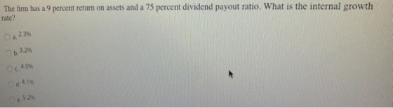 The firm has a 9 percent return on assets and a 75 percent dividend payout ratio. What is the internal growth rate? Oa 2.3% O b. 3.2% 4.0% Od. 4.1% Oe, 52% C.