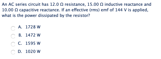 An AC series circuit has 12.0 Ω resistance, 15.00 Ω inductive reactance and 10.00 Ω capacitive reactance. If an effective (rm