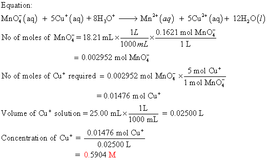 Equation MnO^(aq) +5Cu(a) 8H No of moles of MnO-18.21 mLx Mn2 (aq) + 5Cu2 (aq)+ 12H20() 1し 1000 mL .. 0.1621 mo! MnOǐ 1L = 0.002952 mol MnO 5 mol Cu 1 mol MnO No of moles of Cu+ required 0.002952 mol MnO、< = 0.01476 mol Cu 1L Volume of Cu+ solution 25.00 mL×- . 1000 mL = 0.02500 L 0.01476 mol Cu 0.02500 L Concentrati on of Cu- = 0.5904 M