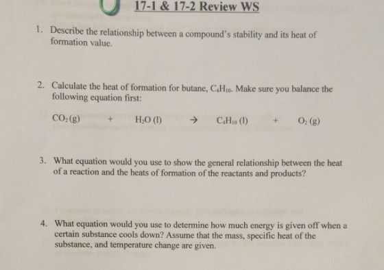 17-1& 17-2 Review WS Describe the relationship between a compounds stability and its heat of formation value. 1. 2. Calculate the heat of formation for butane, CiHio. Make sure you balance the following equation first: CO2(g) What equation would you use to show the general relationship between the heat of a reaction and the heats of formation of the reactants and products? 3. 4. What equation would you use to determine how much energy is given off when a certain substance cools down? Assume that the mass, specific heat of the substance, and temperature change are given.