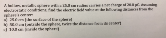 A hollow, metallic sphere with a 25.0 cm radius carries a net charge of 20.0 μ . Assuming electrostatic conditions, find the electric field value at the following distances from the spheres center: b) 50.0 cm (outside the sphere, twice the distance from its center) c) 10.0 cm (inside the sphere)