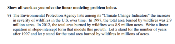 Show all work as you solve the linear modeling problem below. 9) The Environmental Protection Agency lists among its Climate Change Indicators the increase in severity of wildfires in the U.S. over time. In 1997, the total area burned by wildfires was 2.9 million acres. In 2012, the total area burned by wildfires was 8.9 million acres. Write a linear equation in slope-intercept form that models this growth. Let x stand for the number of years after 1997 and let y stand for the total area burned by wildfires in millions of acres.