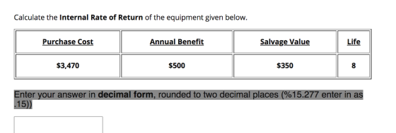 Calculate the Internal Rate of Return of the equipment given below. Purchase Cost Annual Benefit Salvage Value Life $3,470 $500 $350 E 15.277 enterin as nter your answer in decimal form, rounded to two decimal places (% 15