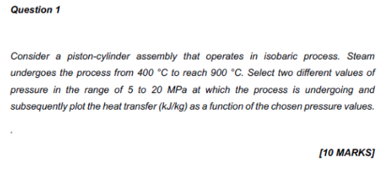 Question 1 Consider a piston-cylinder assembly that operates in isobaric process. Steam undergoes the process from 400 °C to