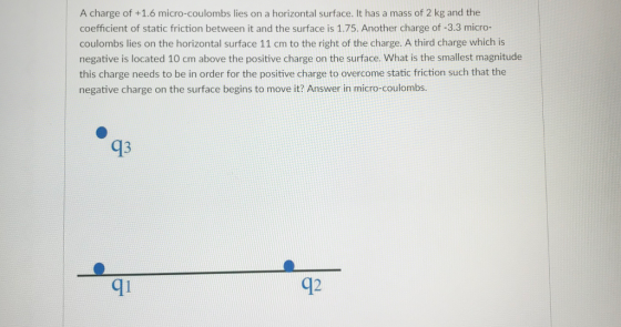 A charge of +1.6 micro-coulombs lies on a horizontal surface. It has a mass of 2 kg and the coefficient of static friction between it and the surface is 1.75. Another charge of -3.3 micro- coulombs lies on the horizontal surface 11 cm to the right of the charge. A third charge which is negative is located 10 cm above the positive charge on the surface. What is the smallest magnitude this charge needs to be in order for the positive charge to overcome static friction such that the negative charge on the surface begins to move it? Answer in micro-coulombs. 93 qi q2