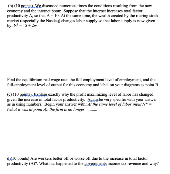 (b) (10 points) We,discussed numerous times the conditions resulting from the new economy and the internet boom. Suppose that the internet increases total factor productivity A, so that A- 10. At the same time, the wealth created by the roaring stock market (especially the Nasdaq) changes labor supply so that labor supply is now given by: Ns - 15+ 2w uae,he tha lbr uppy Find the equilibrium real wage rate, the full employment level of employment, and the full-employment level of output for this economy and label on your diagrams as point B. (c) (10 pointsJExplain exactly why the profit maximizing level of labor has changed given the increase in total factor productivity. Againbe very specific with your answer as in using numbers. Begin your answer with: At the same level of labor input N* what it was at point A), the firm is no longer d)(10 points) Are workers better off or worse off due to the increase in total factor productivity (A)?. What has happened to the income tax revenue and why?