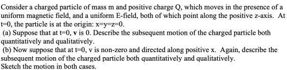 Consider a charged particle of mass m and positive charge Q, which moves in the presence of a uniform magnetic field, and a u