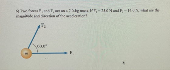 6) Two forces F, and F2 act on a 7.0-kg mass. If F, = 25.0 N and F2 = 14.0 N, what are the magnitude and direction of the acc