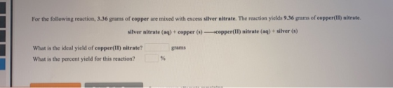 For the following reaction, 3.36 grams of copper are mixed with excess silver nitrate. The reaction yields 9.36 grams of copp