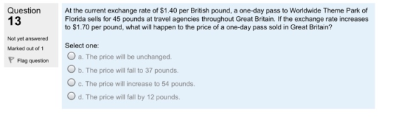 Question A the current exchange rate of $1.40 per British pound, a one-day pass to Worldwide Theme Park of 13 Florida sells for 45 pounds at travel agencies throughout Great Britain. If the exchange rate increases to $1.70 per pound, what will happen to the price of a one-day pass sold in Great Britain? Select one: O a. The price will be unchanged. O b. The price will fall to 37 pounds. O c. The price will increase to 54 pounds. O d. The price will fall by 12 pounds. Not yet answered Marked out of 1 Flag question