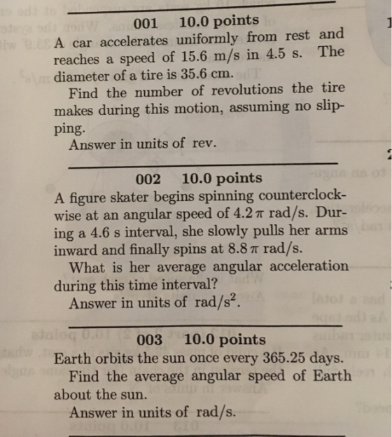 001 10.0 points A car accelerates uniformly from rest and reaches a speed of 15.6 m/s in 4.5 s. The diameter of a tire is 35.6 cm. Find the number of revolutions the tire makes during this motion, assuming no slip- ping. Answer in units of rev. 002 10.0 points A figure skater begins spinning counterclock- wise at an angular speed of 4.2 π rad/s. Dur- ing a 4.6 s interval, she slowly pulls her arms inward and finally spins at 8.8 T rad/s. What is her average angular acceleration during this time interval? Answer in units of rad/s2 003 10.0 points Earth orbits the sun once every 365.25 days. Find the average angular speed of Earth about the sun. Answer in units of rad/s.