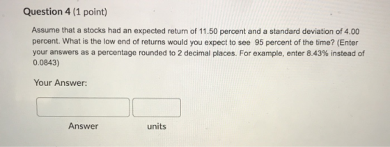 Question 4 (1 point) Assume that a stocks had an expected return of 11.50 percent and a standard deviation of 4.00 percent. W