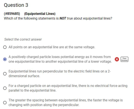 Question 3 (#859685) Equipotential Lines) Which of the following statements is NOT true about equipotential lines? Select the correct answer O All points on an equipotential line are at the same voltage. A positively charged particle loses potential energy as it moves from one equipotential line to another equipotential line of a lower voltage. Your Answer Equipotential lines run perpendicular to the electric field lines on a 2- dimensional surface. For a charged particle on an equipotential line, there is no electrical force acting parallel to the equipotential line. The greater the spacing between equipotential lines, the faster the voltage is changing with position along the perpendicular.