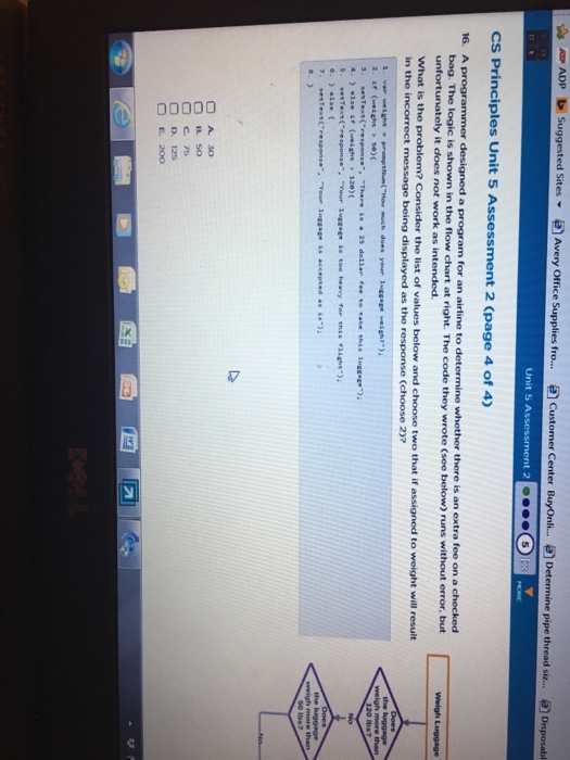 pipe CS Principles Unit 5 A 2 (page 4 of 4) a program for an airline to determine whether there is an extra fee on a in the flow chart at right. The code they wrote (see below) runs without error, but bag. The logic is it does not work as i O D. 125 OE200