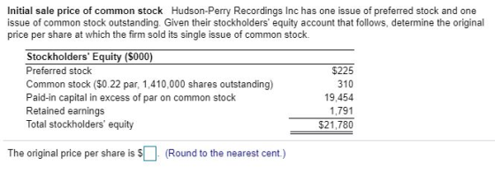 Initial sale price of common stock Hudson-Perry Recordings Inc has one issue of preferred stock and one issue of common stock outstanding. Given their stockholders equity account that follows, determine the original price per share at which the firm sold its single issue of common stock. Stockholders Equity ($000) Preferred stock Common stock ($0.22 par, 1,410,000 shares outstanding) Paid-in capital in excess of par on common stock Retained earnings Total stockholders equity $225 310 19,454 1,791 The original price per share is $(Round to the nearest cent.)