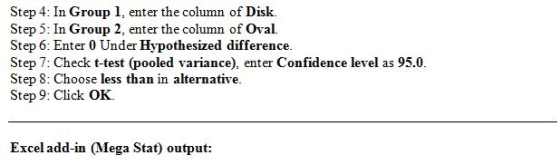 Step 4: In Group 1, enter the column of Disk. Step 5: In Group 2, enter the column of Oval. Step 6: Enter 0 Under Hypothesized difference. Step 7: Check t-test (pooled variance), enter Confidence level as 95.0 Step 8: Choose less than in alternative Step 9: Click OK. Excel add-in (Mega Stat) output:
