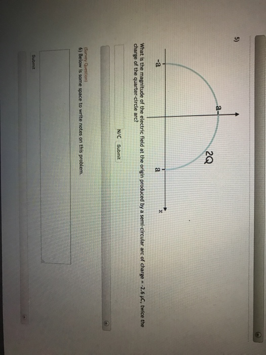 5) 2Q -a What is the magnitude of the electric field at the origin produced by a semi-circular arc of charge -2.6 HC, twice the charge of the quarter-circle arc? N/C Submit 6) Below is some space to write notes on this problem. Su