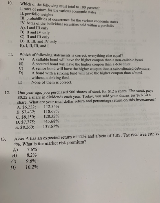 10. Which of the following must total to 100 percent? I. rates of return for the various economic states II. portfolio weights Ⅲ. probabilities of occurrence for the various economic states IV. betas of the individual securities held within a portfolio A). I and III only B). II and IV only C). II and III only D). II, III, and IV only E). I, II, III, and I 11. Which of following statements is correct, everything else equal? A) B) C) D) A callable bond will have the higher coupon than a non-callable bond. A secured bond will have the higher coupon than a debenture. A senior bond will have the higher coupon than a subordinated debenture. A bond with a sinking fund will have the higher coupon than a bond without a sinking fund. None of them is correct. E) One year ago, you purchased 500 shares of stock for $12 a share. The stock pays S0.22 a share in dividends each 12. year. Today, you sold your shares for $28.30 a share. What are your total dollar return and percentage return on this investment? A. $6,222. 112.34% B. $7,432; 118.67% C. $8,150; D. $7,775 E. $8,260; 128.32% 145.68% 137.67% 13. Asset A has an expected return of 12% and a beta of 1.05. The risk-free rate is 4%. What is the market risk premium? A) 7.6% B) 8.2% C) D) 9.6% 10.2%