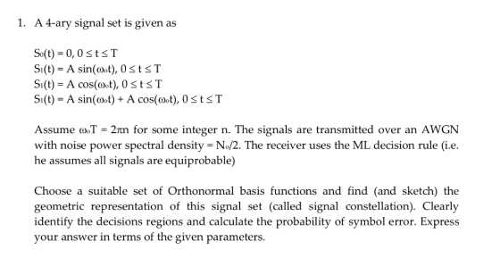 1. A 4-ary signal set is given as So(t)-0,0StsT SI(t)-A cos(oot), OStsT Si(t)A sin(oot) + A cos(oot), 0StsT Assume (oT = 2m for some integer n. The signals are transmitted over an AWGN with noise power spectral density = N-2. The receiver uses the ML decision rule (ie, he assumes all signals are equiprobable) Choose a suitable set of Orthonormal basis functions and find (and sketch) the geometric representation of this signal set (called signal constellation). Clearly identify the decisions regions and calculate the probability of symbol error. Express your answer in terms of the given parameters