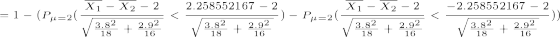 \tiny =1-(P_{\mu=2}(\frac{\overline{X_1}-\overline{X_2}-2}{\sqrt{\frac{3.8^2}{18}+\frac{2.9^2}{16}}}<\frac{2.258552167 -2}{\sqrt{\frac{3.8^2}{18}+\frac{2.9^2}{16}}})-P_{\mu=2}(\frac{\overline{X_1}-\overline{X_2}-2}{\sqrt{\frac{3.8^2}{18}+\frac{2.9^2}{16}}}<\frac{-2.258552167 -2}{\sqrt{\frac{3.8^2}{18}+\frac{2.9^2}{16}}}))
