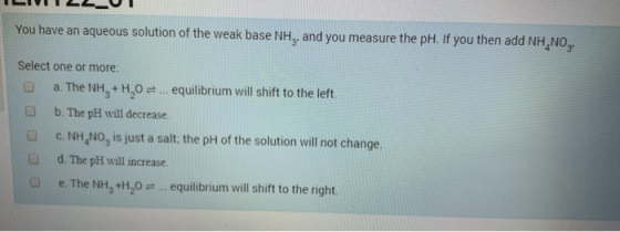You have an aqueous solution of the weak base NH, and you measure the pH. If you then add NH NO, Select one or more: a. The N