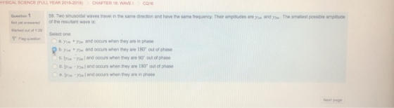 HYSICAL SCIENCE (FULL YEAR 2018-2019) CHAPTER 16 WAVE1 C916 Question 1 Not yet anewered of the resutant wave is: Marked out of 1.00 PFlag question 59. Two sinusoidal waves travel in the same direction and have the same frequency. Their ampitudes are yim and .The smallest possible amplitude Select one a. ym +2 and oocurs when they ane in phase b. yin y and occurs when they are 180 out of phase C yand occurs when they are 90 out of phase d. ty С and ooours when they are 180 out cf phase е.ty1m.y2m l and occurs when they aro inphase ext page