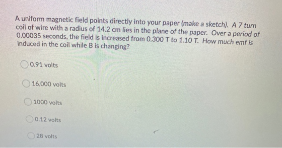 A uniform magnetic field points directly into your paper (make a sketch). A 7 turn coil of wire with a radius of 14.2 cm lies