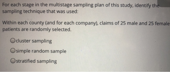 For each stage in the multistage sampling plan of this study, identify th sampling technique that was used: Within each county (and for each company), claims of 25 male and 25 female patients are randomly selected. Ocluster sampling Osimple random sample Ostratified sampling