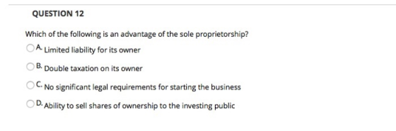QUESTION 12 Which of the following is an advantage of the sole proprietorship? A. Limited liability for its owner B. Double t