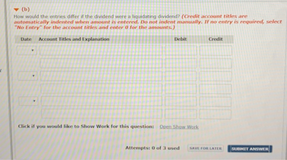 How would the entries differ if the dividend were a liquidating dividend? (Credit account titles are automatically indented when amount is entered. Do not indent manually. If no entry is required, select No Entry for the account titles and enter 0 for the amounts.) Date Account Titles and Explanation Debit Credit Click if you would like to Show Work for this question: Open Show Work TERSUBHIT ANSWER Attempts : 0 of 3 used SAVE FOR LATER